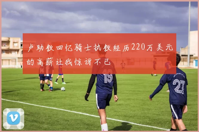 卢助教回忆骑士执教经历220万美元的高薪让我惊讶不已