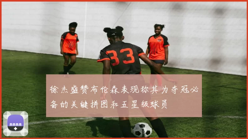 徐杰盛赞布伦森表现称其为夺冠必备的关键拼图和五星级球员