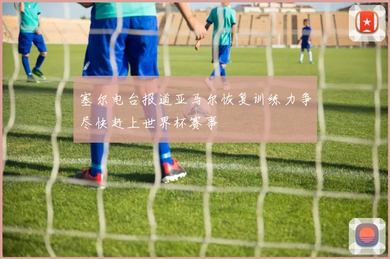 塞尔电台报道亚马尔恢复训练力争尽快赶上世界杯赛事