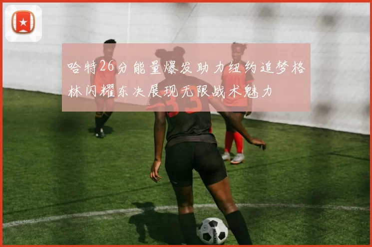 哈特26分能量爆发助力纽约追梦格林闪耀东决展现无限战术魅力