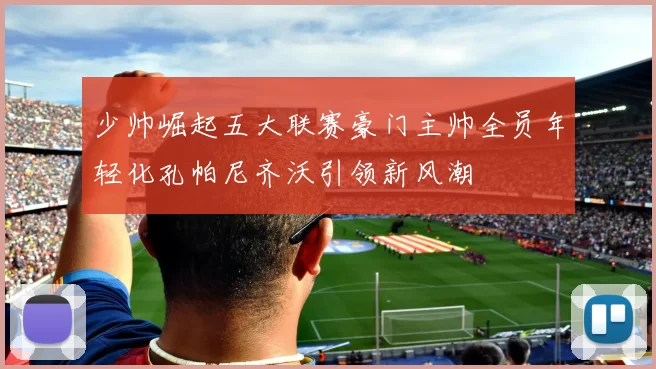 少帅崛起五大联赛豪门主帅全员年轻化孔帕尼齐沃引领新风潮
