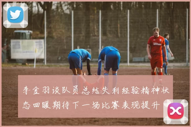 李金羽谈队员总结失利经验精神状态回暖期待下一场比赛表现提升