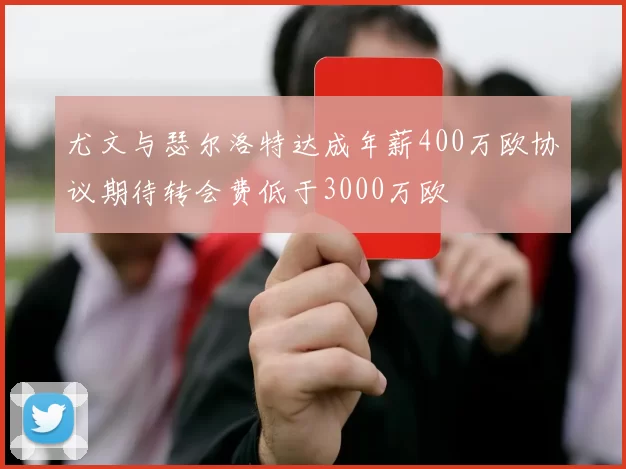 尤文与瑟尔洛特达成年薪400万欧协议期待转会费低于3000万欧