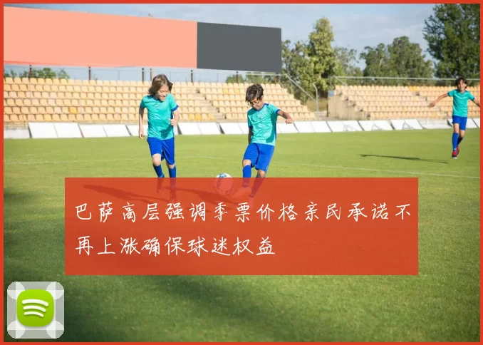 巴萨高层强调季票价格亲民承诺不再上涨确保球迷权益