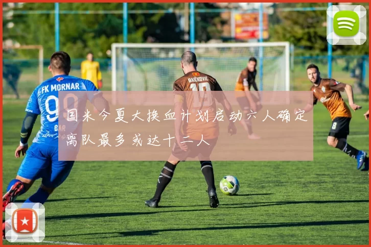 国米今夏大换血计划启动六人确定离队最多或达十二人