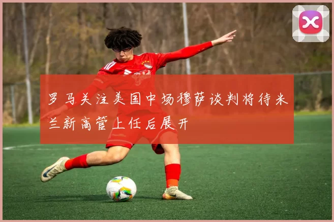 罗马关注美国中场穆萨谈判将待米兰新高管上任后展开