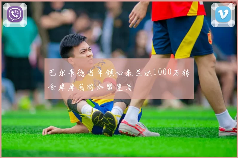 巴尔韦德当年倾心米兰达1000万转会库库或将加盟皇马