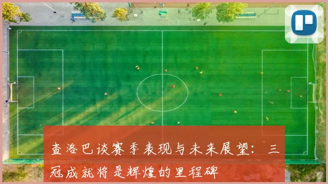 查洛巴谈赛季表现与未来展望：三冠成就将是辉煌的里程碑