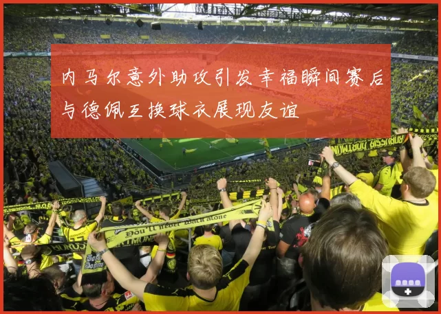 内马尔意外助攻引发幸福瞬间赛后与德佩互换球衣展现友谊
