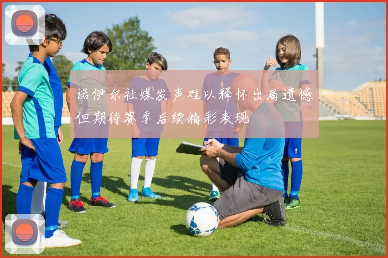 诺伊尔社媒发声难以释怀出局遗憾但期待赛季后续精彩表现