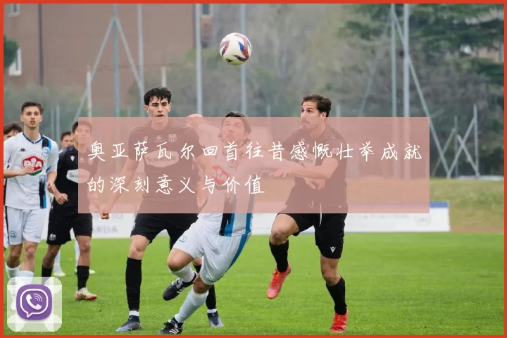 奥亚萨瓦尔回首往昔感慨壮举成就的深刻意义与价值