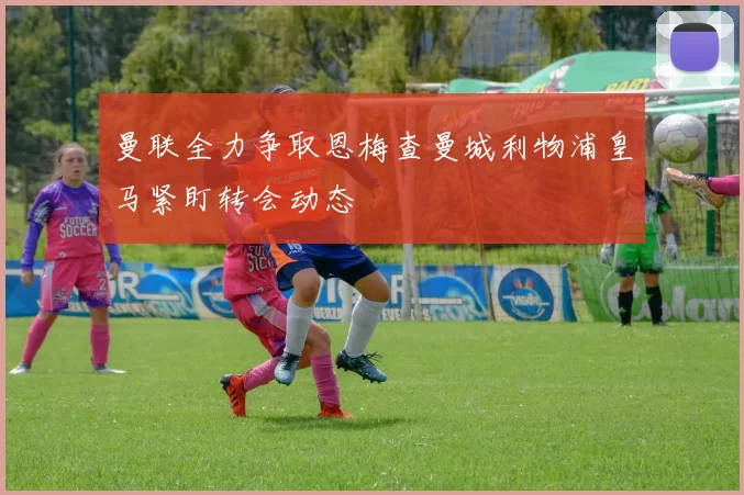 曼联全力争取恩梅查曼城利物浦皇马紧盯转会动态