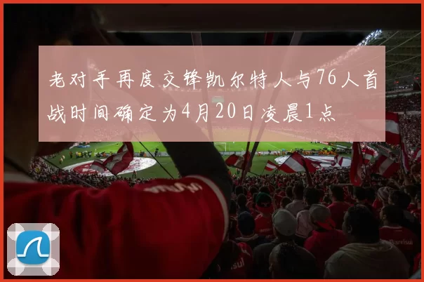 老对手再度交锋凯尔特人与76人首战时间确定为4月20日凌晨1点