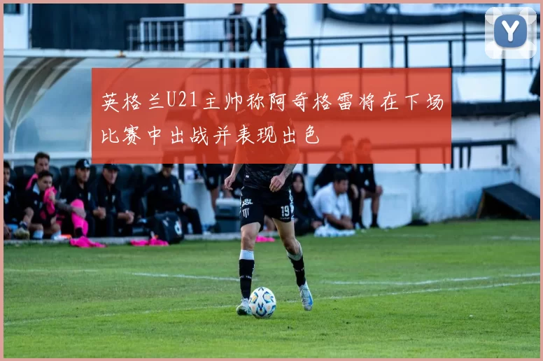 英格兰U21主帅称阿奇格雷将在下场比赛中出战并表现出色