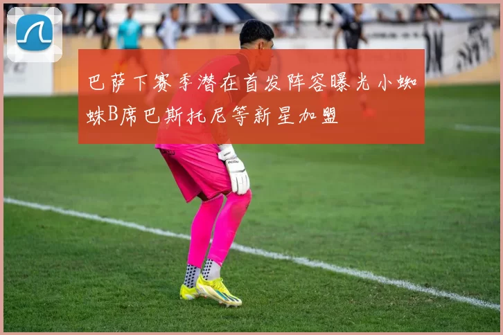 巴萨下赛季潜在首发阵容曝光小蜘蛛B席巴斯托尼等新星加盟