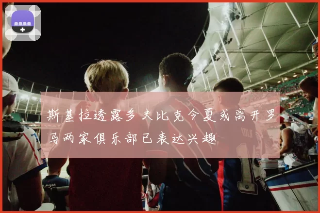 斯基拉透露多夫比克今夏或离开罗马两家俱乐部已表达兴趣