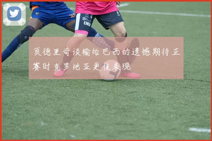 莫德里奇谈输给巴西的遗憾期待正赛时克罗地亚更佳表现