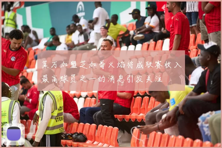 莱万加盟芝加哥火焰将成联赛收入最高球员之一的消息引发关注