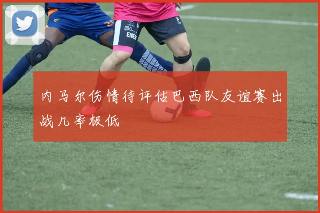 内马尔伤情待评估巴西队友谊赛出战几率极低