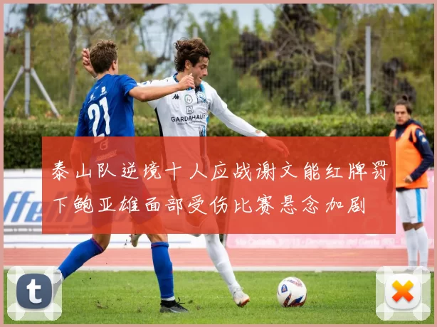 泰山队逆境十人应战谢文能红牌罚下鲍亚雄面部受伤比赛悬念加剧