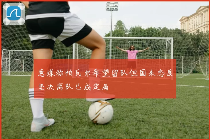 意媒称帕瓦尔希望留队但国米态度坚决离队已成定局