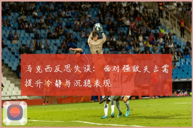 马克西反思失误：面对强敌夹击需提升冷静与沉稳表现