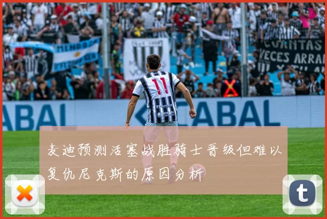 麦迪预测活塞战胜骑士晋级但难以复仇尼克斯的原因分析