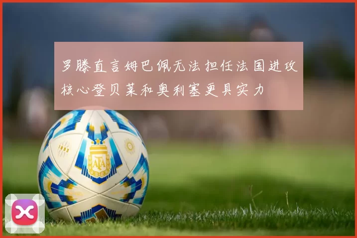 罗滕直言姆巴佩无法担任法国进攻核心登贝莱和奥利塞更具实力